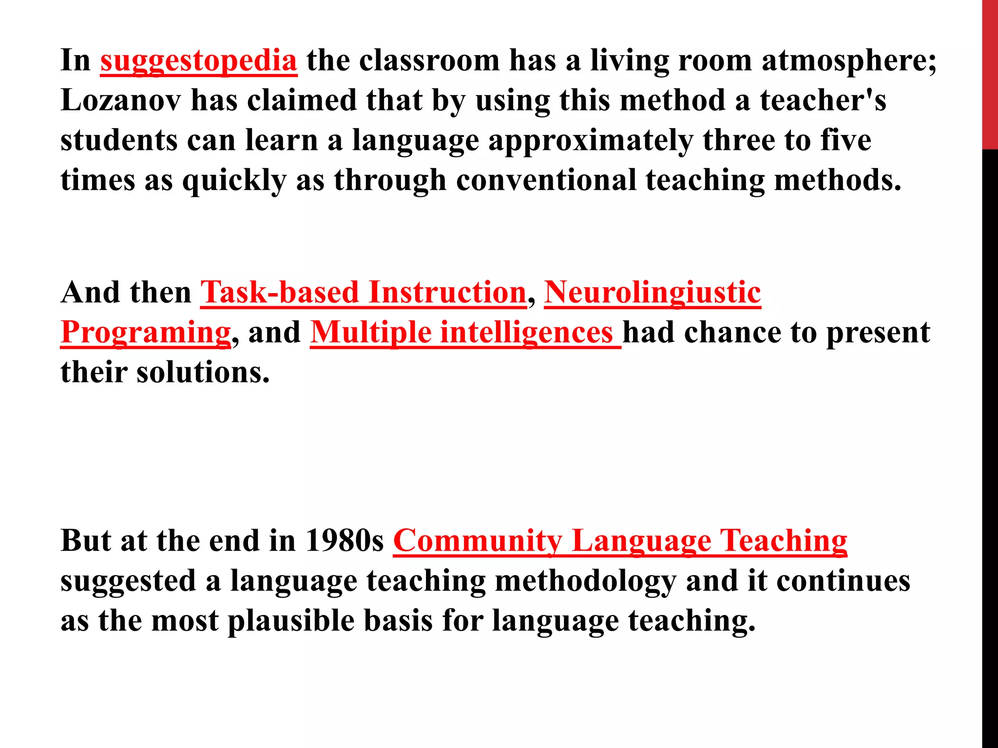 In suggestopedia the classroom has a living room atmosphere; 
Lozanov has claimed that by using this method a teacher's 
students can learn a language approximately three to five 
times as quickly as through conventional teaching methods. 
And then Task-based Instruction, Neurolingiustic 
Programing, and Multiple intelligences had chance to present 
their solutions. 
But at the end in 1980s Community Language Teaching 
suggested a language teaching methodology and it continues 
as the most plausible basis for language teaching. 
 