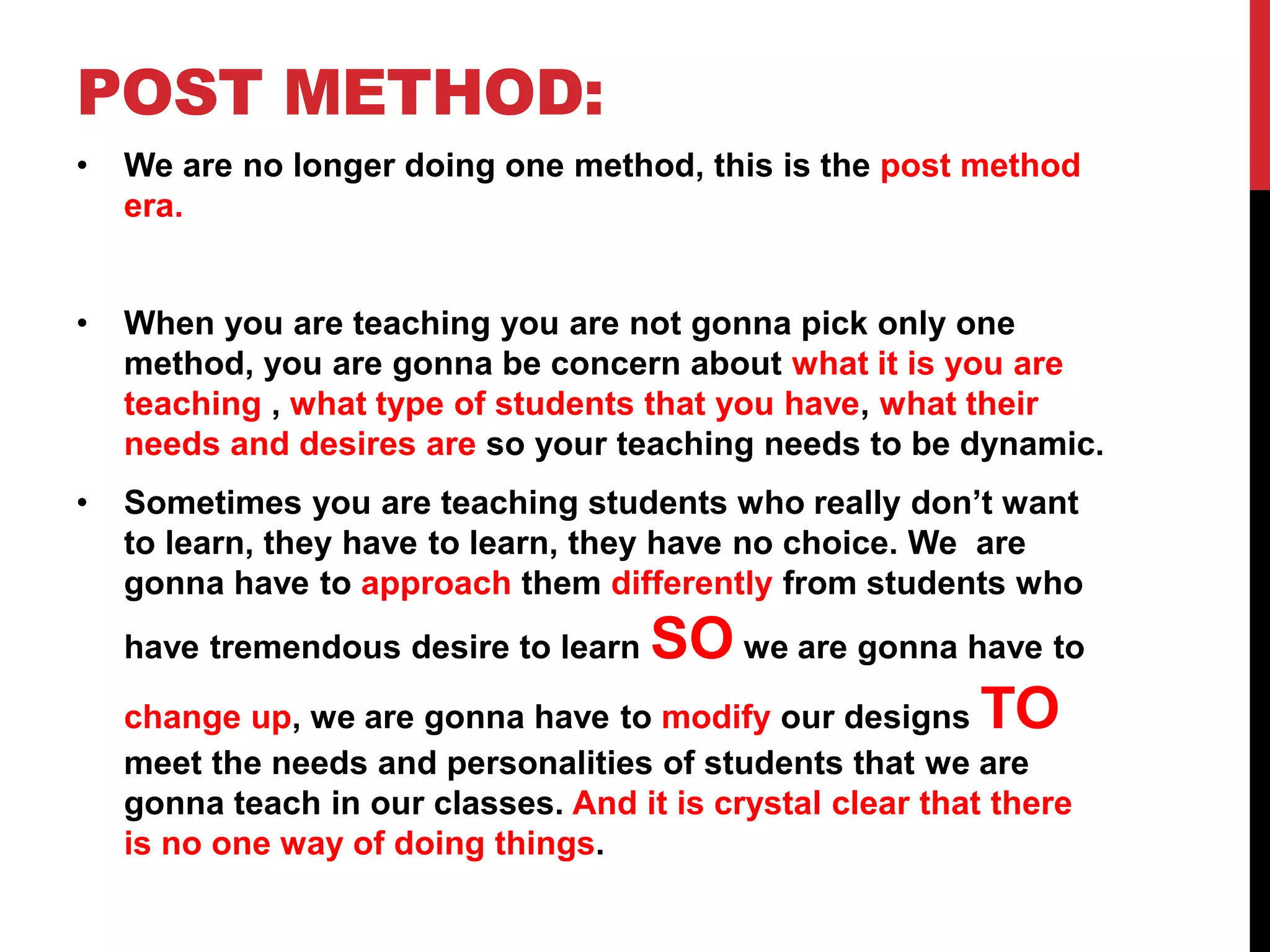 POST METHOD: 
• We are no longer doing one method, this is the post method 
era. 
• When you are teaching you are not gonna pick only one 
method, you are gonna be concern about what it is you are 
teaching , what type of students that you have, what their 
needs and desires are so your teaching needs to be dynamic. 
• Sometimes you are teaching students who really don’t want 
to learn, they have to learn, they have no choice. We are 
gonna have to approach them differently from students who 
have tremendous desire to learn SOwe are gonna have to 
change up, we are gonna have to modify our designs TO 
meet the needs and personalities of students that we are 
gonna teach in our classes. And it is crystal clear that there 
is no one way of doing things. 
 