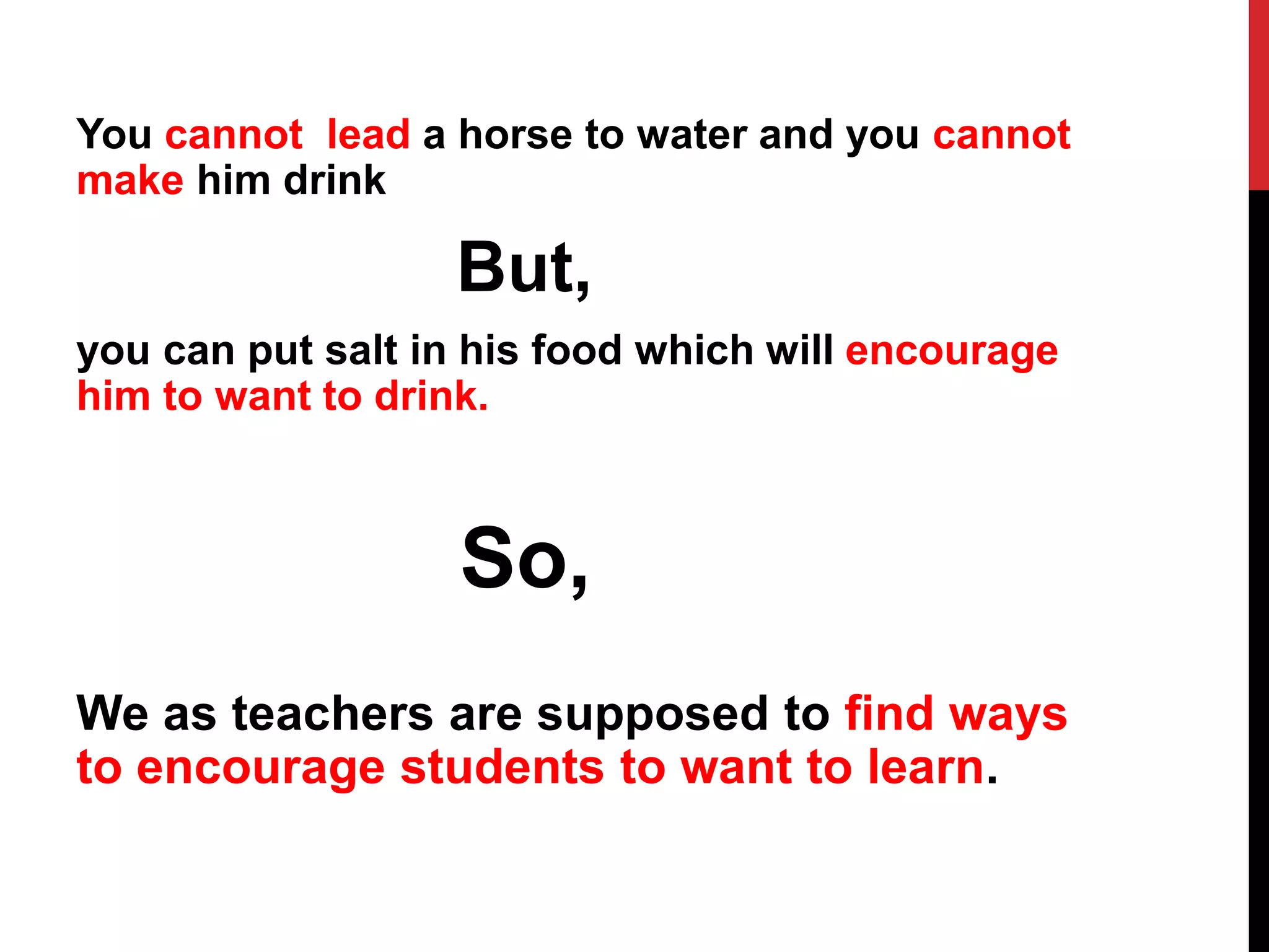 You cannot lead a horse to water and you cannot 
make him drink 
But, 
you can put salt in his food which will encourage 
him to want to drink. 
So, 
We as teachers are supposed to find ways 
to encourage students to want to learn. 
 