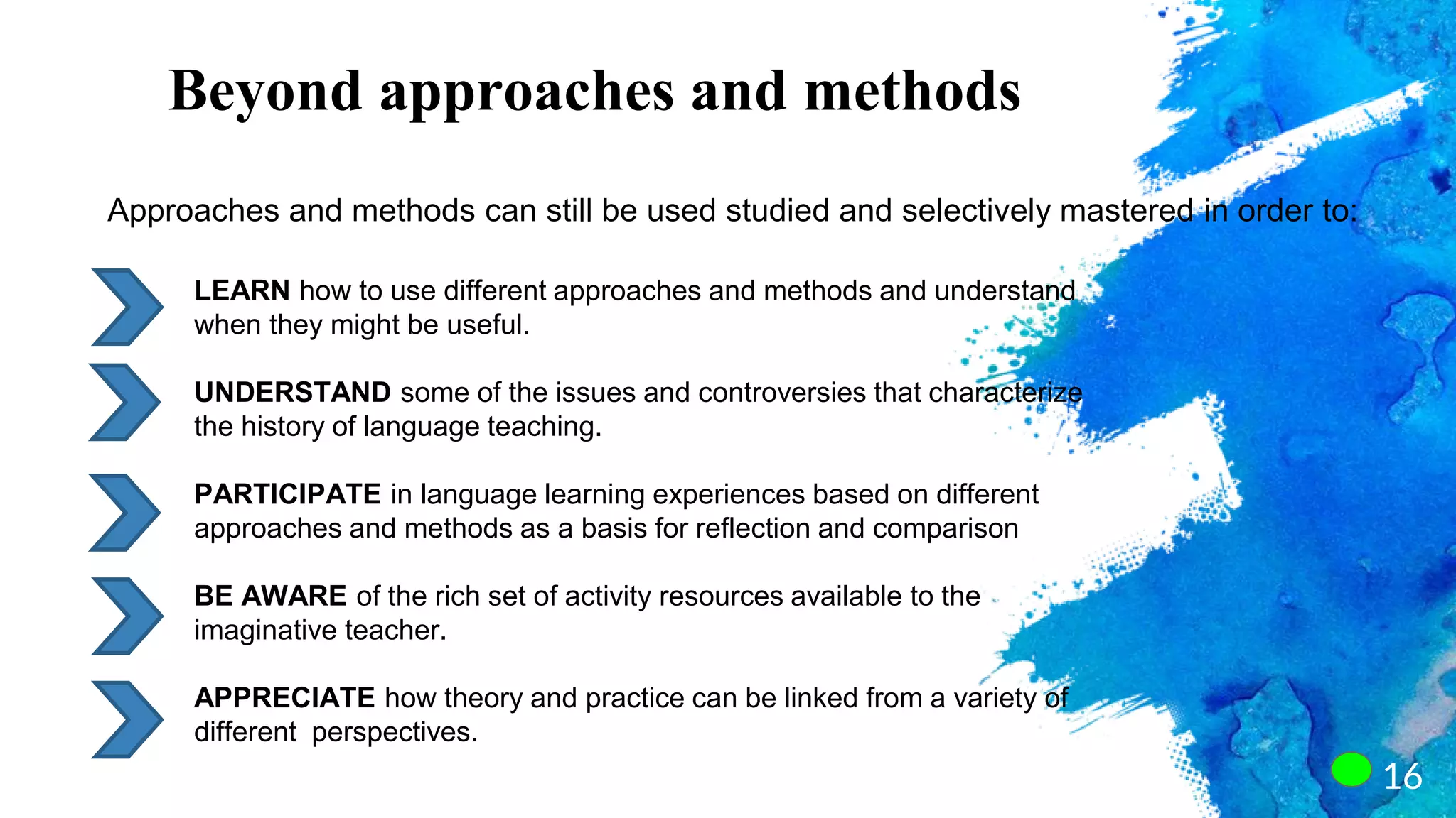 Beyond approaches and methods
Approaches and methods can still be used studied and selectively mastered in order to:
16
LEARN how to use different approaches and methods and understand
when they might be useful.
UNDERSTAND some of the issues and controversies that characterize
the history of language teaching.
PARTICIPATE in language learning experiences based on different
approaches and methods as a basis for reflection and comparison
BE AWARE of the rich set of activity resources available to the
imaginative teacher.
APPRECIATE how theory and practice can be linked from a variety of
different perspectives.
 