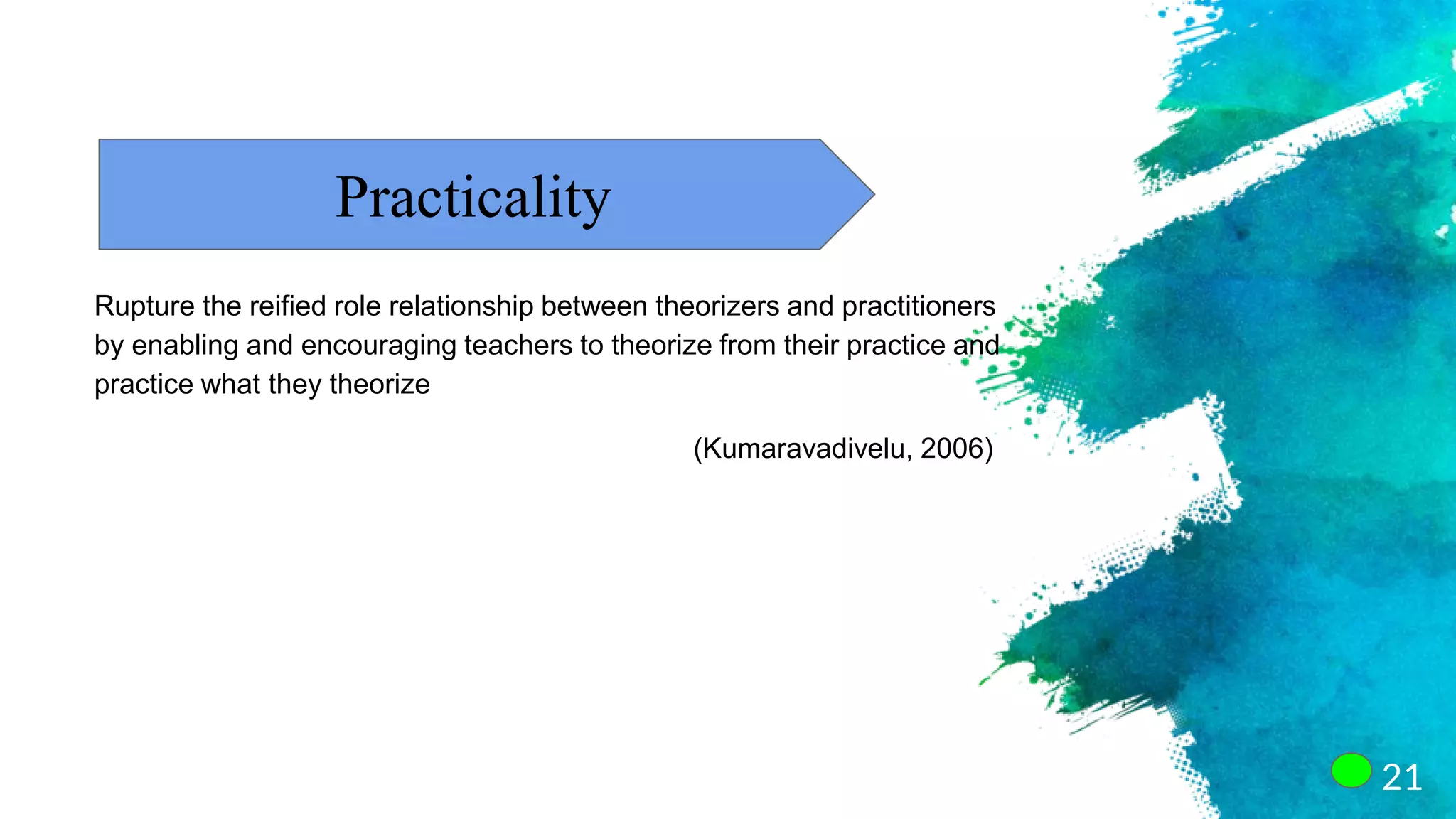 21
Practicality
Rupture the reified role relationship between theorizers and practitioners
by enabling and encouraging teachers to theorize from their practice and
practice what they theorize
(Kumaravadivelu, 2006)
 