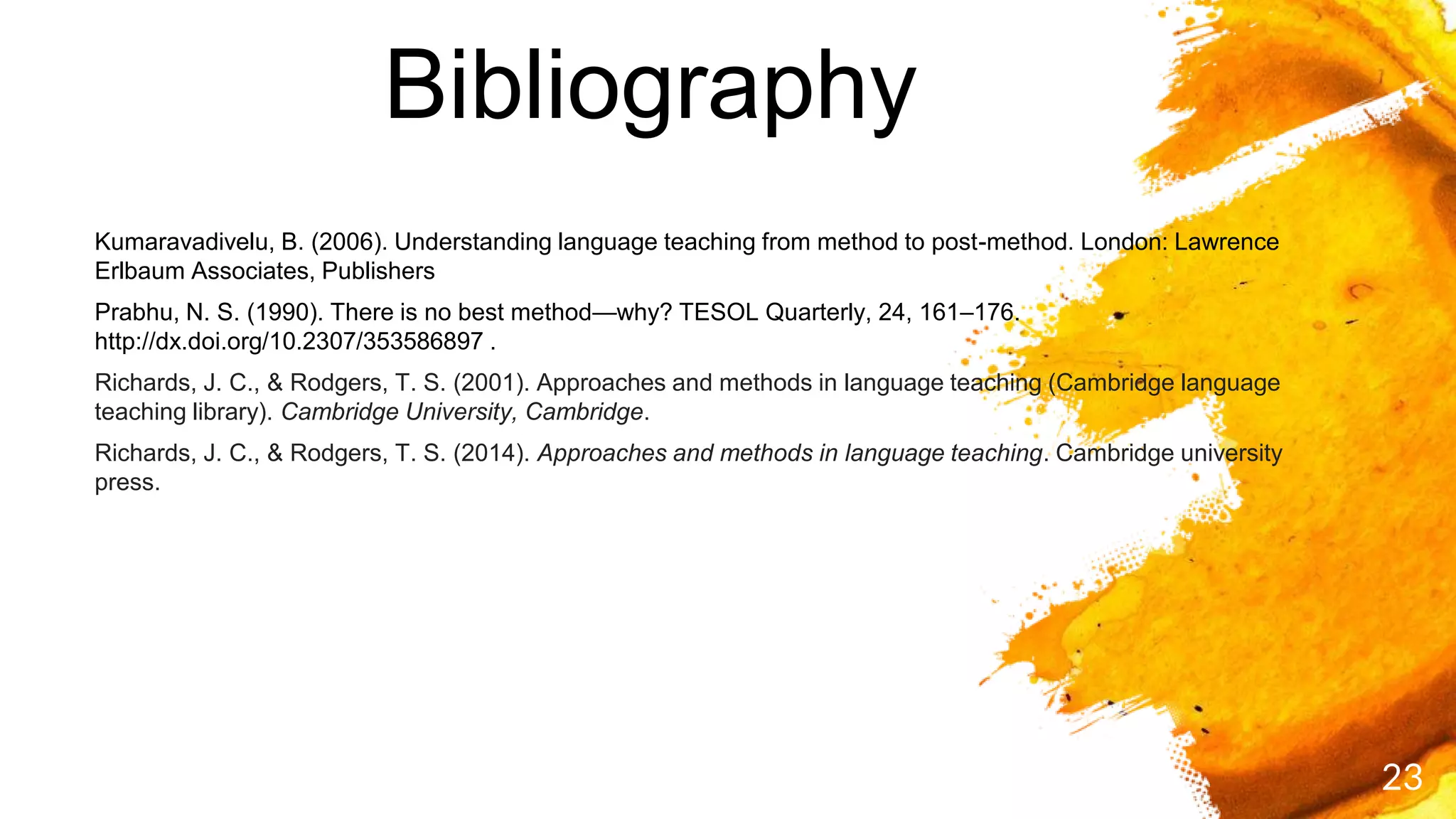 Bibliography
23
Kumaravadivelu, B. (2006). Understanding language teaching from method to post-method. London: Lawrence
Erlbaum Associates, Publishers
Prabhu, N. S. (1990). There is no best method—why? TESOL Quarterly, 24, 161–176.
http://dx.doi.org/10.2307/353586897 .
Richards, J. C., & Rodgers, T. S. (2001). Approaches and methods in language teaching (Cambridge language
teaching library). Cambridge University, Cambridge.
Richards, J. C., & Rodgers, T. S. (2014). Approaches and methods in language teaching. Cambridge university
press.
 