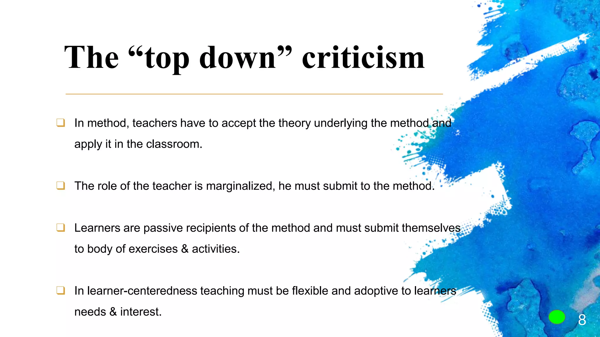The “top down” criticism
8
❑ In method, teachers have to accept the theory underlying the method and
apply it in the classroom.
❑ The role of the teacher is marginalized, he must submit to the method.
❑ Learners are passive recipients of the method and must submit themselves
to body of exercises & activities.
❑ In learner-centeredness teaching must be flexible and adoptive to learners
needs & interest.
 