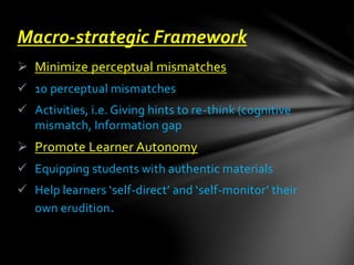  Minimize perceptual mismatches
 10 perceptual mismatches
 Activities, i.e. Giving hints to re-think (cognitive
mismatch, Information gap
 Promote Learner Autonomy
 Equipping students with authentic materials
 Help learners ‘self-direct’ and ‘self-monitor’ their
own erudition.
Macro-strategic Framework
 