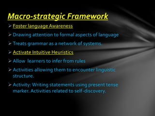 Foster language Awareness
Drawing attention to formal aspects of language
Treats grammar as a network of systems.
Activate Intuitive Heuristics
Allow learners to infer from rules
Activities allowing them to encounter linguistic
structure.
Activity: Writing statements using present tense
marker. Activities related to self-discovery.
Macro-strategic Framework
 