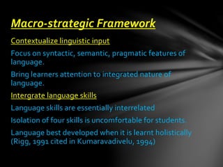 Contextualize linguistic input
Focus on syntactic, semantic, pragmatic features of
language.
Bring learners attention to integrated nature of
language.
Intergrate language skills
Language skills are essentially interrelated
Isolation of four skills is uncomfortable for students.
Language best developed when it is learnt holistically
(Rigg, 1991 cited in Kumaravadivelu, 1994)
Macro-strategic Framework
 
