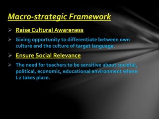  Raise Cultural Awareness
 Giving opportunity to differentiate between own
culture and the culture of target language.
 Ensure Social Relevance
 The need for teachers to be sensitive about societal,
political, economic, educational environment where
L2 takes place.
Macro-strategic Framework
 