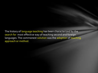 The history of language teaching has been characterized by the
search for most effective way of teaching second and foreign
languages.The commonest solution was the adoption of teaching
approach or method.
 