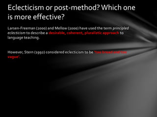 Larsen-Freeman (2000) and Mellow (2000) have used the term principled
eclecticism to describe a desirable, coherent, pluralistic approach to
language teaching.
However, Stern (1992) considered eclecticism to be ‘too broad and too
vague’.
Eclecticism or post-method?Which one
is more effective?
 