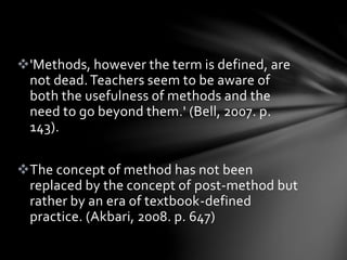 'Methods, however the term is defined, are
not dead.Teachers seem to be aware of
both the usefulness of methods and the
need to go beyond them.' (Bell, 2007. p.
143).
The concept of method has not been
replaced by the concept of post-method but
rather by an era of textbook-defined
practice. (Akbari, 2008. p. 647)
 
