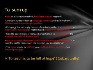 Not an alternative method, but alternative to methods.
Allows teachers to look at language teaching and learning from a
different and innovative perspective.
Pedagogy doesn’t imply the end of methods, rather it is a mélange of
theoretical knowledge of methods and practical understanding.
Need to become researchers and practitioners to move beyond the
idealistic domain of the methods.
macro-strategic framework and three dimensional framework is an
essential tool to reconstruct the methods in a adaptable way
The focus should be shifted from method-based pedagogy to a post-
method pedagogy
‘To teach is to be full of hope’ ( Cuban, 1989)
To sum up
 