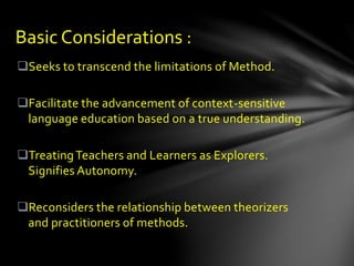Seeks to transcend the limitations of Method.
Facilitate the advancement of context-sensitive
language education based on a true understanding.
TreatingTeachers and Learners as Explorers.
Signifies Autonomy.
Reconsiders the relationship between theorizers
and practitioners of methods.
Basic Considerations :
 