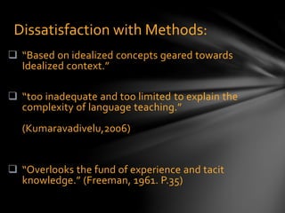  “Based on idealized concepts geared towards
Idealized context.”
 “too inadequate and too limited to explain the
complexity of language teaching.”
(Kumaravadivelu,2006)
 “Overlooks the fund of experience and tacit
knowledge.” (Freeman, 1961. P.35)
Dissatisfaction with Methods:
 