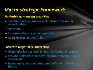 Maximize learning opportunities
 Teachers both as creators and utilizers of learning
opportunities.
 Activities:
 Increasing the amount of repetition
 Using flashcards and Audios.
Facilitate Negotiated Interaction
Meaningful learner-learner, teacher-learner interaction.
Activities related to learners’ intrinsic motivation can be
focused on.
Encouraging ‘peer-initiated’ and ‘self-initiated’ topics to
discuss.
Macro-strategic Framework
 