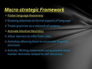 Foster language Awareness
Drawing attention to formal aspects of language
Treats grammar as a network of systems.
Activate Intuitive Heuristics
Allow learners to infer from rules
Activities allowing them to encounter linguistic
structure.
Activity: Writing statements using present tense
marker. Activities related to self-discovery.
Macro-strategic Framework
 