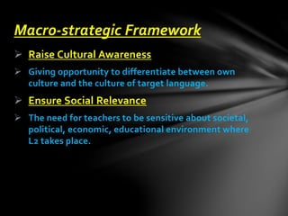  Raise Cultural Awareness
 Giving opportunity to differentiate between own
culture and the culture of target language.
 Ensure Social Relevance
 The need for teachers to be sensitive about societal,
political, economic, educational environment where
L2 takes place.
Macro-strategic Framework
 