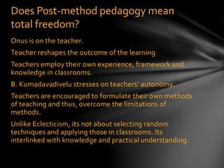 Onus is on the teacher.
Teacher reshapes the outcome of the learning
Teachers employ their own experience, framework and
knowledge in classrooms.
B. Kumadavadivelu stresses on teachers’ autonomy.
Teachers are encouraged to formulate their own methods
of teaching and thus, overcome the limitations of
methods.
Unlike Eclecticism, its not about selecting random
techniques and applying those in classrooms. Its
interlinked with knowledge and practical understanding.
Does Post-method pedagogy mean
total freedom?
 