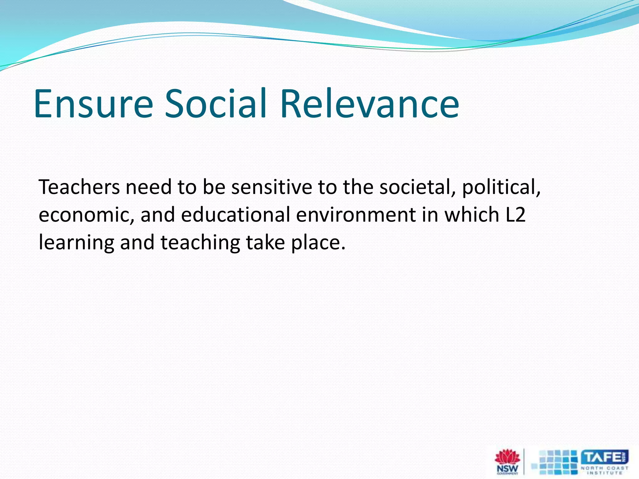 Ensure Social Relevance
Teachers need to be sensitive to the societal, political,
economic, and educational environment in which L2
learning and teaching take place.
 