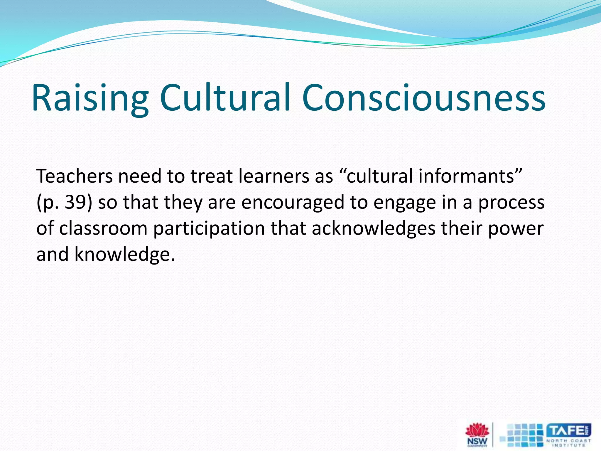 Raising Cultural Consciousness
Teachers need to treat learners as “cultural informants”
(p. 39) so that they are encouraged to engage in a process
of classroom participation that acknowledges their power
and knowledge.
 