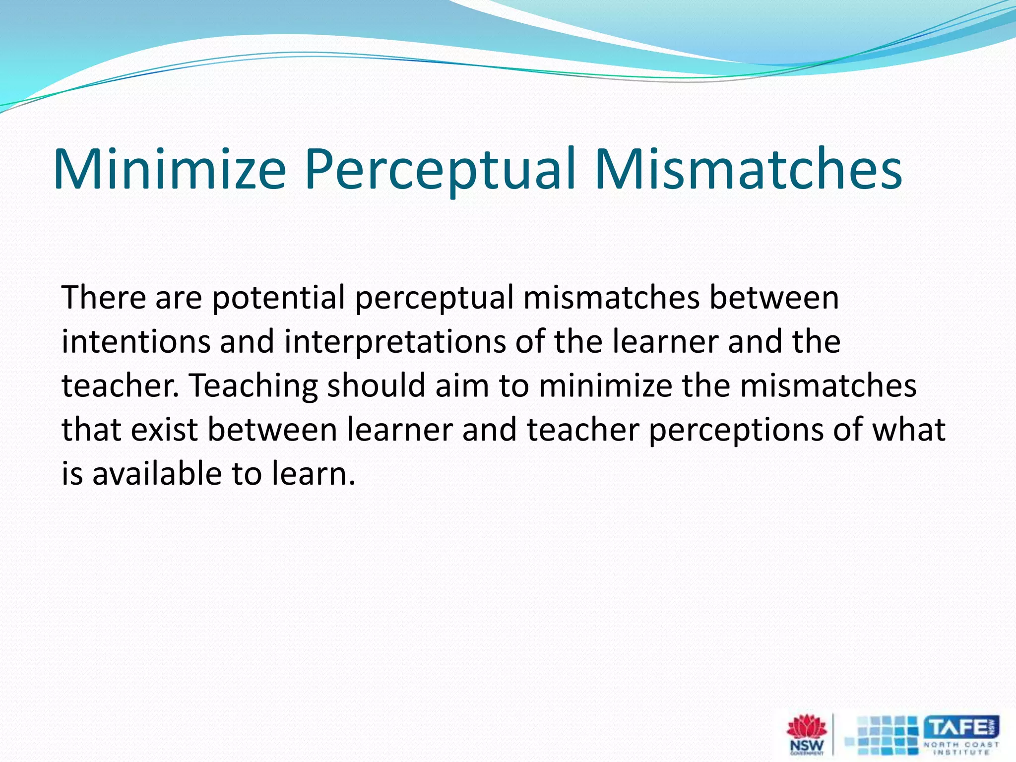 Minimize Perceptual Mismatches
There are potential perceptual mismatches between
intentions and interpretations of the learner and the
teacher. Teaching should aim to minimize the mismatches
that exist between learner and teacher perceptions of what
is available to learn.
 