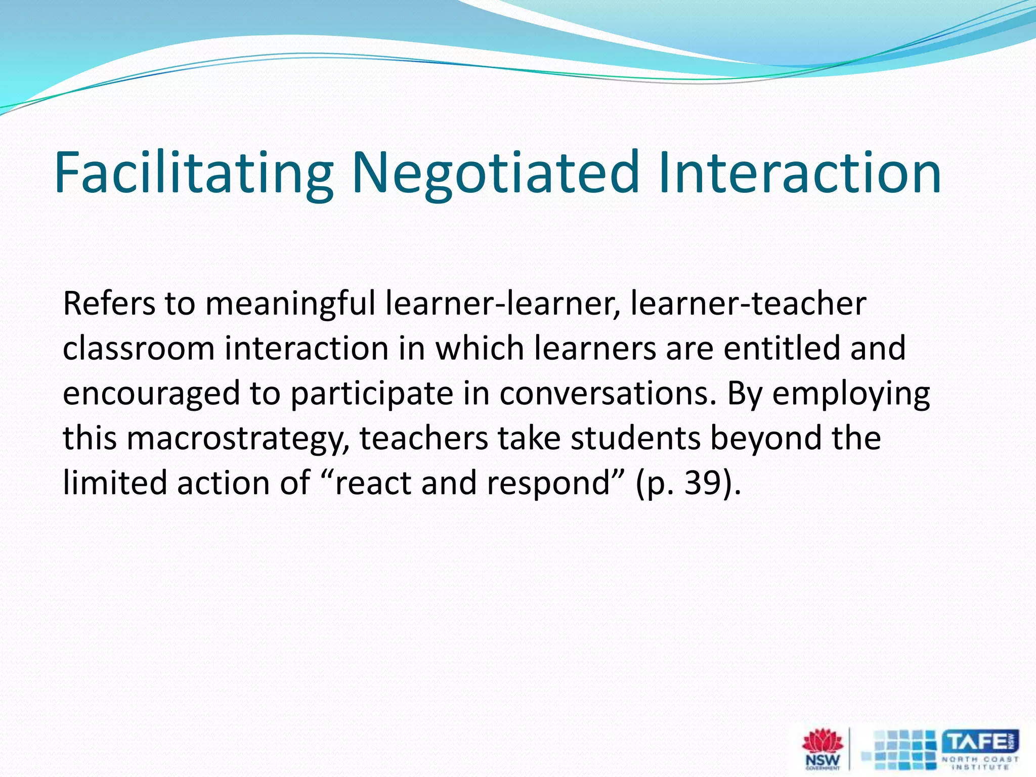 Facilitating Negotiated Interaction
Refers to meaningful learner-learner, learner-teacher
classroom interaction in which learners are entitled and
encouraged to participate in conversations. By employing
this macrostrategy, teachers take students beyond the
limited action of “react and respond” (p. 39).
 