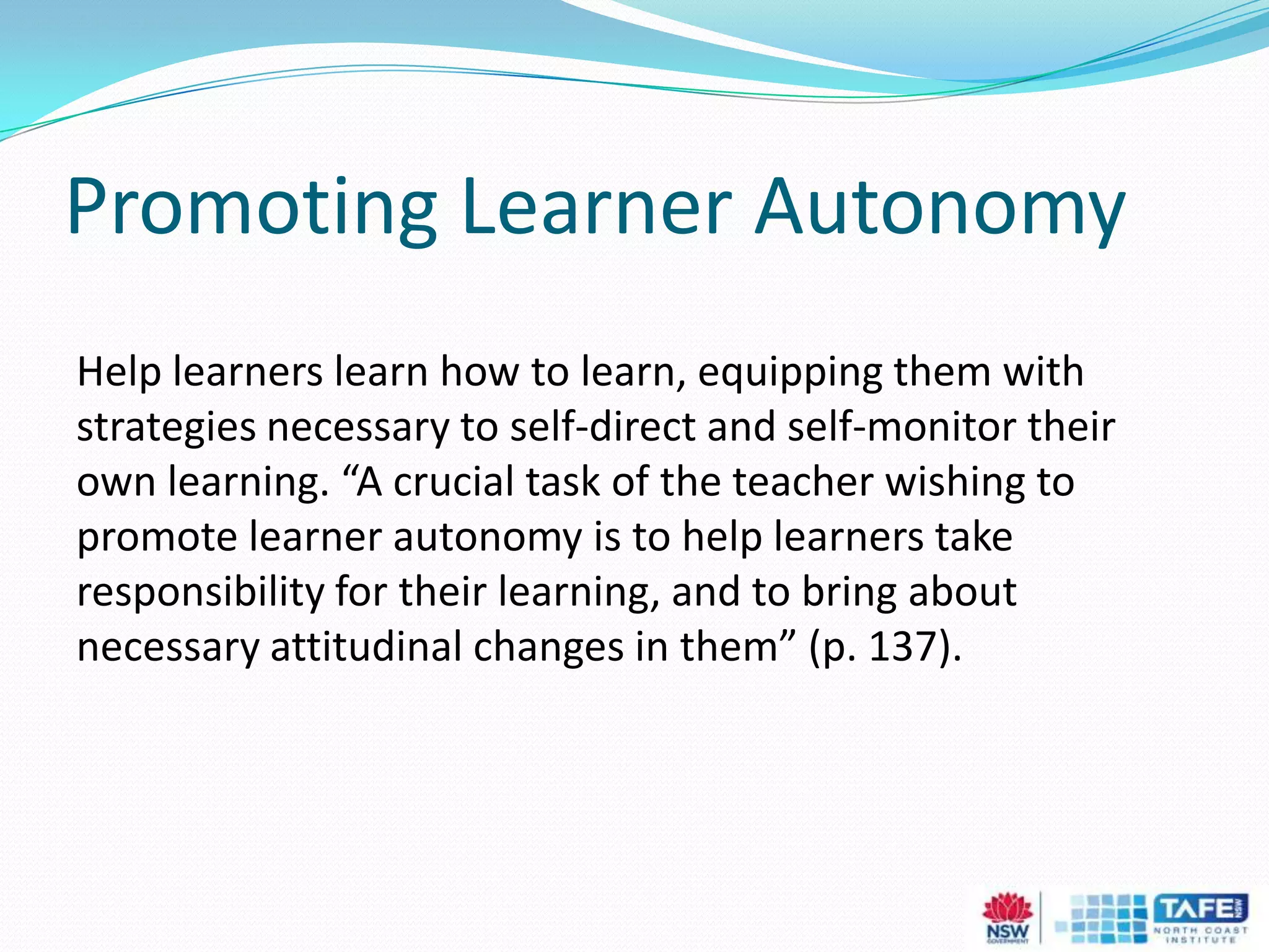 Promoting Learner Autonomy
Help learners learn how to learn, equipping them with
strategies necessary to self-direct and self-monitor their
own learning. “A crucial task of the teacher wishing to
promote learner autonomy is to help learners take
responsibility for their learning, and to bring about
necessary attitudinal changes in them” (p. 137).
 