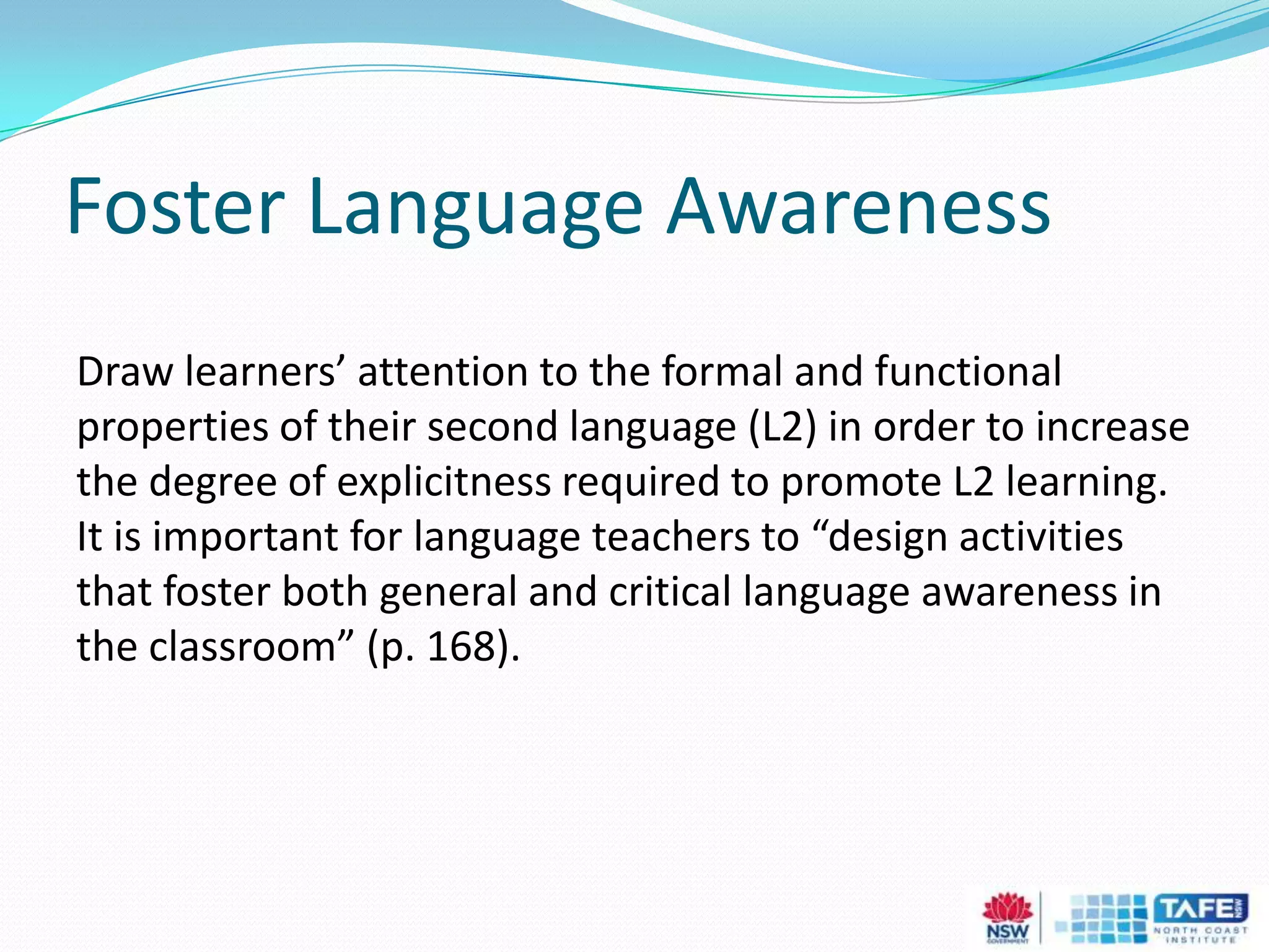 Foster Language Awareness
Draw learners’ attention to the formal and functional
properties of their second language (L2) in order to increase
the degree of explicitness required to promote L2 learning.
It is important for language teachers to “design activities
that foster both general and critical language awareness in
the classroom” (p. 168).
 