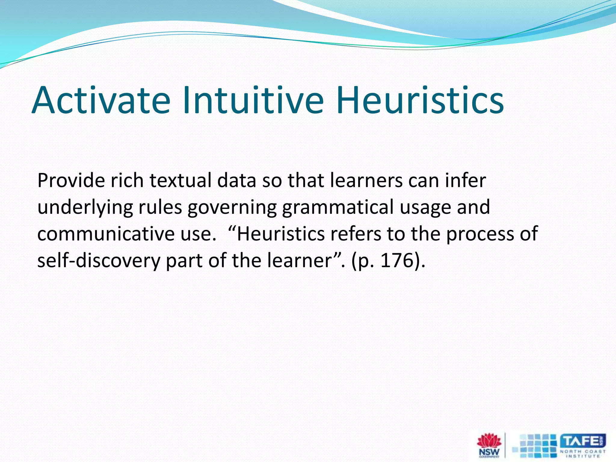 Activate Intuitive Heuristics
Provide rich textual data so that learners can infer
underlying rules governing grammatical usage and
communicative use. “Heuristics refers to the process of
self-discovery part of the learner”. (p. 176).
 