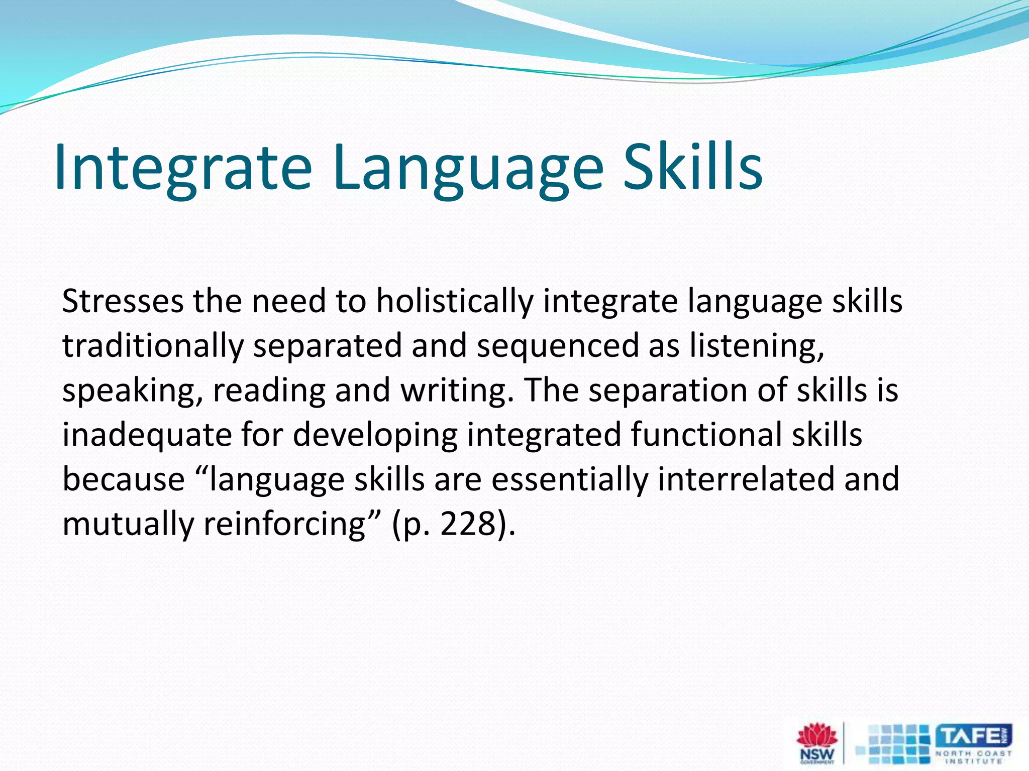 Integrate Language Skills
Stresses the need to holistically integrate language skills
traditionally separated and sequenced as listening,
speaking, reading and writing. The separation of skills is
inadequate for developing integrated functional skills
because “language skills are essentially interrelated and
mutually reinforcing” (p. 228).
 