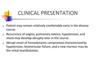 CLINICAL PRESENTATION
Patient may remain relatively comfortable early in the disease
course.
Recurrence of angina, pulmonary edema, hypotension, and
shock may develop abruptly later in the course.
Abrupt onset of hemodynamic compromise characterized by
hypotension, biventricular failure, and a new murmur may be
the initial manifestation.
 