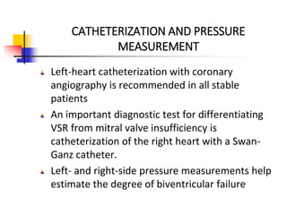 CATHETERIZATION AND PRESSURE
MEASUREMENT
Left-heart catheterization with coronary
angiography is recommended in all stable
patients
An important diagnostic test for differentiating
VSR from mitral valve insufficiency is
catheterization of the right heart with a Swan-
Ganz catheter.
Left- and right-side pressure measurements help
estimate the degree of biventricular failure
 