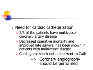 Need for cardiac catheterization
2/3 of the patients have multivessel
coronary artery disease
Decreased operative mortality and
improved late survival has been shown in
patients with multivessel disease
Cardiogenic shock not a deterrent to Cath
=> Coronary angiography
should be performed
 