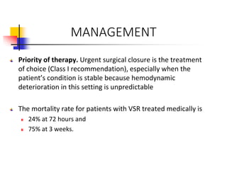MANAGEMENT
Priority of therapy. Urgent surgical closure is the treatment
of choice (Class I recommendation), especially when the
patient’s condition is stable because hemodynamic
deterioration in this setting is unpredictable
The mortality rate for patients with VSR treated medically is
24% at 72 hours and
75% at 3 weeks.
 