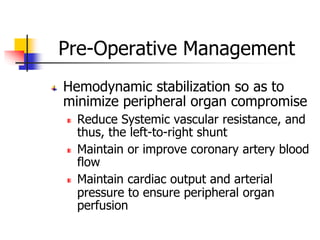 Pre-Operative Management
Hemodynamic stabilization so as to
minimize peripheral organ compromise
Reduce Systemic vascular resistance, and
thus, the left-to-right shunt
Maintain or improve coronary artery blood
flow
Maintain cardiac output and arterial
pressure to ensure peripheral organ
perfusion
 