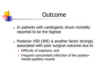 Outcome
In patients with cardiogenic shock mortality
reported to be the highest
Posterior VSR (IMI) is another factor strongly
associated with poor surgical outcome due to
Difficulty of exposure, and
Frequent concomitant infarction of the postero-
medial papillary muscle
 