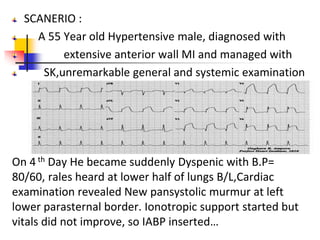 SCANERIO :
A 55 Year old Hypertensive male, diagnosed with
extensive anterior wall MI and managed with
SK,unremarkable general and systemic examination
On 4 th Day He became suddenly Dyspenic with B.P=
80/60, rales heard at lower half of lungs B/L,Cardiac
examination revealed New pansystolic murmur at left
lower parasternal border. Ionotropic support started but
vitals did not improve, so IABP inserted…
 