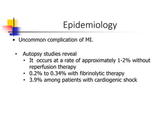 Epidemiology
• Uncommon complication of MI.
• Autopsy studies reveal
• It occurs at a rate of approximately 1-2% without
reperfusion therapy
• 0.2% to 0.34% with fibrinolytic therapy
• 3.9% among patients with cardiogenic shock
 