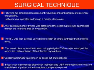 SURGICAL TECHNIQUE
Following full cardiological assessment including echocardiography and coronaryFollowing full cardiological assessment including echocardiography and coronary
angiography,angiography,
patients were operated on through a median sternotomy.patients were operated on through a median sternotomy.
After cardiopulmonary bypass was established the septal rupture was approachedAfter cardiopulmonary bypass was established the septal rupture was approached
through the infarcted area of myocardium.through the infarcted area of myocardium.
TheVSD was then patched using Dacron patch or simply buttressed with suturesTheVSD was then patched using Dacron patch or simply buttressed with sutures
alone.alone.
The ventriculotomy was then closed using pledgeted Teflon strips to support theThe ventriculotomy was then closed using pledgeted Teflon strips to support the
suture line, with exclusion of the infarcted myocardium.suture line, with exclusion of the infarcted myocardium.
Concomitant CABG was done in 20 cases out of 26 patients.Concomitant CABG was done in 20 cases out of 26 patients.
Bypass was discontinued after which inotropes and IABP were used when indicatedBypass was discontinued after which inotropes and IABP were used when indicated
to stabilise the patient in the immediate postoperative periodto stabilise the patient in the immediate postoperative period
 
