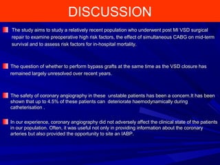 DISCUSSION
The study aims to study a relatively recent population who underwent post MI VSD surgicalThe study aims to study a relatively recent population who underwent post MI VSD surgical
repair to examine preoperative high risk factors, the effect of simultaneous CABG on mid-termrepair to examine preoperative high risk factors, the effect of simultaneous CABG on mid-term
survival and to assess risk factors for in-hospital mortality.survival and to assess risk factors for in-hospital mortality.
The question of whether to perform bypass grafts at the same time as the VSD closure hasThe question of whether to perform bypass grafts at the same time as the VSD closure has
remained largely unresolved over recent years.remained largely unresolved over recent years.
The safety of coronary angiography in these unstable patients has been a concern.It has beenThe safety of coronary angiography in these unstable patients has been a concern.It has been
shown that up to 4.5% of these patients can deteriorate haemodynamically duringshown that up to 4.5% of these patients can deteriorate haemodynamically during
catheterisation .catheterisation .
In our experience, coronary angiography did not adversely affect the clinical state of the patientsIn our experience, coronary angiography did not adversely affect the clinical state of the patients
in our population. Often, it was useful not only in providing information about the coronaryin our population. Often, it was useful not only in providing information about the coronary
arteries but also provided the opportunity to site an IABP.arteries but also provided the opportunity to site an IABP.
 