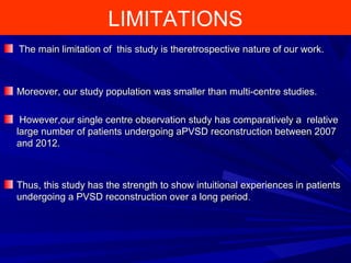 LIMITATIONS
The main limitation of this study is theretrospective nature of our work.The main limitation of this study is theretrospective nature of our work.
Moreover, our study population was smaller than multi-centre studies.Moreover, our study population was smaller than multi-centre studies.
However,our single centre observation study has comparatively a relativeHowever,our single centre observation study has comparatively a relative
large number of patients undergoing aPVSD reconstruction between 2007large number of patients undergoing aPVSD reconstruction between 2007
and 2012.and 2012.
Thus, this study has the strength to show intuitional experiences in patientsThus, this study has the strength to show intuitional experiences in patients
undergoing a PVSD reconstruction over a long periodundergoing a PVSD reconstruction over a long period..
 