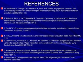 REFERENCESREFERENCES
1.Crenshaw BS, Granger CB, Birnbaum Y, et al. Risk factors,angiographic patterns, and1.Crenshaw BS, Granger CB, Birnbaum Y, et al. Risk factors,angiographic patterns, and
outcomes in patients with ventricular septal defect complicating acute myocardial infarction.outcomes in patients with ventricular septal defect complicating acute myocardial infarction.
Circulation 2000;101:27–32.Circulation 2000;101:27–32.
2. Prêtre R, Rickli H, Ye Q, Benedikt P, TurinaMI. Frequency of collateral blood flow in the2. Prêtre R, Rickli H, Ye Q, Benedikt P, TurinaMI. Frequency of collateral blood flow in the
infarct-related coronary artery inrupture of the ventricular septum after acute myocardialinfarct-related coronary artery inrupture of the ventricular septum after acute myocardial
infarction. Am J Cardiol 2000;85:497–9.infarction. Am J Cardiol 2000;85:497–9.
3. David TE: Operative management of postinfarction ventricular septal defect. Semin Thorac3. David TE: Operative management of postinfarction ventricular septal defect. Semin Thorac
Cardiovasc Surg 1995, 7:208-13.Cardiovasc Surg 1995, 7:208-13.
4. Hill JD, Stiles QR: Acute ischemic ventricular septal defect. Circulation 1989, 79(6 Pt 2):I112-4. Hill JD, Stiles QR: Acute ischemic ventricular septal defect. Circulation 1989, 79(6 Pt 2):I112-
I115.I115.
5. Labrousse L, Choukroun E, Chevalier JM, Madonna F, Robertie F.Surgery for post infarction5. Labrousse L, Choukroun E, Chevalier JM, Madonna F, Robertie F.Surgery for post infarction
ventricular septal defect (VSD): riskfactors for hospital death and long term results. Eur Jventricular septal defect (VSD): riskfactors for hospital death and long term results. Eur J
Cardiothorac Surg 2002;21:725–31Cardiothorac Surg 2002;21:725–31
6. AndersonDR,Adams S,BhatA, Pepper JR. Post-infarction ventricular septal defect: the6. AndersonDR,Adams S,BhatA, Pepper JR. Post-infarction ventricular septal defect: the
importance of site of infarction and cardiogenic shock on outcome. Eur J Cardiothorac Surgimportance of site of infarction and cardiogenic shock on outcome. Eur J Cardiothorac Surg
1989;3:554–7.1989;3:554–7.
7. Muehrcke DD, Daggett WM, Buckley MJ, Akins CW, HilgenbergAD, AustenWG. Post7. Muehrcke DD, Daggett WM, Buckley MJ, Akins CW, HilgenbergAD, AustenWG. Post
infarction ventricularinfarction ventricular
 