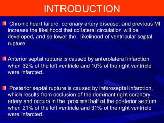 INTRODUCTION
Chronic heart failure, coronary artery disease, and previous MIChronic heart failure, coronary artery disease, and previous MI
increase the likelihood that collateral circulation will beincrease the likelihood that collateral circulation will be
developed, and so lower the likelihood of ventricular septaldeveloped, and so lower the likelihood of ventricular septal
rupture.rupture.
Anterior septal rupture is caused by anterolateral infarctionAnterior septal rupture is caused by anterolateral infarction
when 32% of the left ventricle and 10% of the right ventriclewhen 32% of the left ventricle and 10% of the right ventricle
were infarcted.were infarcted.
Posterior septal rupture is caused by inferoseptal infarction,Posterior septal rupture is caused by inferoseptal infarction,
which results from occlusion of the dominant right coronarywhich results from occlusion of the dominant right coronary
artery and occurs in the proximal half of the posterior septumartery and occurs in the proximal half of the posterior septum
when 21% of the left ventricle and 31% of the right ventriclewhen 21% of the left ventricle and 31% of the right ventricle
were infarcted.were infarcted.
 
