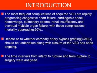 INTRODUCTION
The most frequent complications of acquired VSD are rapidlyThe most frequent complications of acquired VSD are rapidly
progressing congestive heart failure, cardiogenic shock,progressing congestive heart failure, cardiogenic shock,
hemorrhage, pulmonary edema, renal insufficiency,andhemorrhage, pulmonary edema, renal insufficiency,and
eventual multiple organ failure; with these complications,eventual multiple organ failure; with these complications,
mortality approaches50%.mortality approaches50%..
Debate as to whether coronary artery bypass grafting(CABG)Debate as to whether coronary artery bypass grafting(CABG)
should be undertaken along with closure of the VSD has beenshould be undertaken along with closure of the VSD has been
ongoing.ongoing.
The time intervals from infarct to rupture and from rupture toThe time intervals from infarct to rupture and from rupture to
surgery were analysed.surgery were analysed.
 