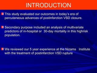 INTRODUCTION
This study evaluated our outcomes in today’s era ofThis study evaluated our outcomes in today’s era of
percutaneous advances of postinfarction VSD closure.percutaneous advances of postinfarction VSD closure.
Secondary purpose included an analysis of multivariateSecondary purpose included an analysis of multivariate
predictors of in-hospital or 30-day mortality in this highriskpredictors of in-hospital or 30-day mortality in this highrisk
population.population.
We reviewed our 5 year experience at the Nizams InstituteWe reviewed our 5 year experience at the Nizams Institute
with the treatment of postinfarction VSD rupturewith the treatment of postinfarction VSD rupture
 