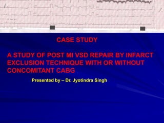 CASE STUDY
A STUDY OF POST MI VSD REPAIR BY INFARCT
EXCLUSION TECHNIQUE WITH OR WITHOUT
CONCOMITANT CABG
Presented by – Dr. Jyotindra Singh
 