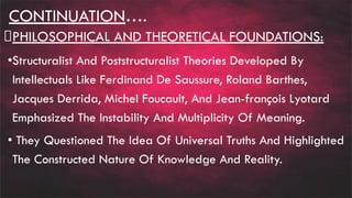 CONTINUATION….
PHILOSOPHICAL AND THEORETICAL FOUNDATIONS:
•Structuralist And Poststructuralist Theories Developed By
Intellectuals Like Ferdinand De Saussure, Roland Barthes,
Jacques Derrida, Michel Foucault, And Jean-françois Lyotard
Emphasized The Instability And Multiplicity Of Meaning.
• They Questioned The Idea Of Universal Truths And Highlighted
The Constructed Nature Of Knowledge And Reality.
 