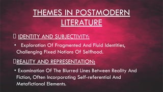 THEMES IN POSTMODERN
LITERATURE
IDENTITY AND SUBJECTIVITY:
• Exploration Of Fragmented And Fluid Identities,
Challenging Fixed Notions Of Selfhood.
REALITY AND REPRESENTATION:
• Examination Of The Blurred Lines Between Reality And
Fiction, Often Incorporating Self-referential And
Metafictional Elements.
 