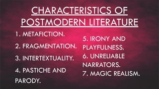 CHARACTERISTICS OF
POSTMODERN LITERATURE
1. METAFICTION.
2. FRAGMENTATION.
3. INTERTEXTUALITY.
4. PASTICHE AND
PARODY.
5. IRONY AND
PLAYFULNESS.
6. UNRELIABLE
NARRATORS.
7. MAGIC REALISM.
 