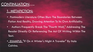 CONTINUATION….
1. METAFICTION:
• Postmodern Literature Often Blurs The Boundaries Between
Fiction And Reality, Drawing Attention To Its Own Artificiality.
• Authors Frequently Break The "Fourth Wall," Addressing The
Reader Directly Or Referencing The Act Of Writing Within The
Text.
• EXAMPLE: "If On A Winter's Night A Traveler" By Italo
Calvino.
 