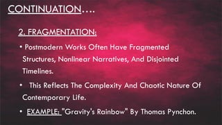 CONTINUATION….
2. FRAGMENTATION:
• Postmodern Works Often Have Fragmented
Structures, Nonlinear Narratives, And Disjointed
Timelines.
• This Reflects The Complexity And Chaotic Nature Of
Contemporary Life.
• EXAMPLE: "Gravity's Rainbow" By Thomas Pynchon.
 